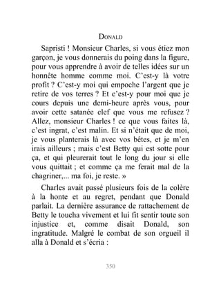 DONALD
Sapristi ! Monsieur Charles, si vous étiez mon
garçon, je vous donnerais du poing dans la figure,
pour vous apprendre à avoir de telles idées sur un
honnête homme comme moi. C’est-y là votre
profit ? C’est-y moi qui empoche l’argent que je
retire de vos terres ? Et c’est-y pour moi que je
cours depuis une demi-heure après vous, pour
avoir cette satanée clef que vous me refusez ?
Allez, monsieur Charles ! ce que vous faites là,
c’est ingrat, c’est malin. Et si n’était que de moi,
je vous planterais là avec vos bêtes, et je m’en
irais ailleurs ; mais c’est Betty qui est sotte pour
ça, et qui pleurerait tout le long du jour si elle
vous quittait ; et comme ça me ferait mal de la
chagriner,... ma foi, je reste. »
Charles avait passé plusieurs fois de la colère
à la honte et au regret, pendant que Donald
parlait. La dernière assurance de rattachement de
Betty le toucha vivement et lui fit sentir toute son
injustice et, comme disait Donald, son
ingratitude. Malgré le combat de son orgueil il
alla à Donald et s’écria :
350
 