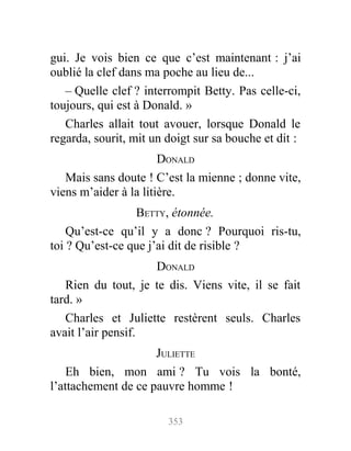 gui. Je vois bien ce que c’est maintenant : j’ai
oublié la clef dans ma poche au lieu de...
– Quelle clef ? interrompit Betty. Pas celle-ci,
toujours, qui est à Donald. »
Charles allait tout avouer, lorsque Donald le
regarda, sourit, mit un doigt sur sa bouche et dit :
DONALD
Mais sans doute ! C’est la mienne ; donne vite,
viens m’aider à la litière.
BETTY, étonnée.
Qu’est-ce qu’il y a donc ? Pourquoi ris-tu,
toi ? Qu’est-ce que j’ai dit de risible ?
DONALD
Rien du tout, je te dis. Viens vite, il se fait
tard. »
Charles et Juliette restèrent seuls. Charles
avait l’air pensif.
JULIETTE
Eh bien, mon ami ? Tu vois la bonté,
l’attachement de ce pauvre homme !
353
 