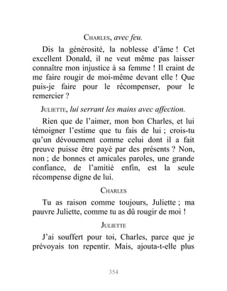 CHARLES, avec feu.
Dis la générosité, la noblesse d’âme ! Cet
excellent Donald, il ne veut même pas laisser
connaître mon injustice à sa femme ! Il craint de
me faire rougir de moi-même devant elle ! Que
puis-je faire pour le récompenser, pour le
remercier ?
JULIETTE, lui serrant les mains avec affection.
Rien que de l’aimer, mon bon Charles, et lui
témoigner l’estime que tu fais de lui ; crois-tu
qu’un dévouement comme celui dont il a fait
preuve puisse être payé par des présents ? Non,
non ; de bonnes et amicales paroles, une grande
confiance, de l’amitié enfin, est la seule
récompense digne de lui.
CHARLES
Tu as raison comme toujours, Juliette ; ma
pauvre Juliette, comme tu as dû rougir de moi !
JULIETTE
J’ai souffert pour toi, Charles, parce que je
prévoyais ton repentir. Mais, ajouta-t-elle plus
354
 