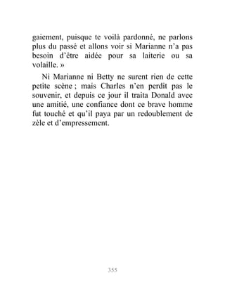 gaiement, puisque te voilà pardonné, ne parlons
plus du passé et allons voir si Marianne n’a pas
besoin d’être aidée pour sa laiterie ou sa
volaille. »
Ni Marianne ni Betty ne surent rien de cette
petite scène ; mais Charles n’en perdit pas le
souvenir, et depuis ce jour il traita Donald avec
une amitié, une confiance dont ce brave homme
fut touché et qu’il paya par un redoublement de
zèle et d’empressement.
355
 