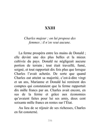 XXIII
Charles majeur ; on lui propose des
femmes ; il n’en veut aucune.
La ferme prospéra entre les mains de Donald ;
elle devint une des plus belles et la mieux
cultivée du pays. Donald ne négligeait aucune
portion de terrain ; tout était travaillé, fumé,
soigné, et tout rapportait dix fois plus que lorsque
Charles l’avait achetée. De sorte que quand
Charles eut atteint sa majorité, c’est-à-dire vingt
et un ans, Marianne et Donald lui remirent des
comptes qui constataient que la ferme rapportait
dix mille francs par an. Charles avait encore, en
sus de la ferme et grâce aux économies
qu’avaient faites pour lui ses amis, deux cent
soixante mille francs en rentes sur l’État.
Au lieu de se réjouir de ses richesses, Charles
en fut consterné.
356
 