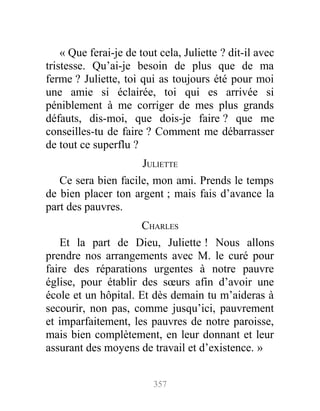 « Que ferai-je de tout cela, Juliette ? dit-il avec
tristesse. Qu’ai-je besoin de plus que de ma
ferme ? Juliette, toi qui as toujours été pour moi
une amie si éclairée, toi qui es arrivée si
péniblement à me corriger de mes plus grands
défauts, dis-moi, que dois-je faire ? que me
conseilles-tu de faire ? Comment me débarrasser
de tout ce superflu ?
JULIETTE
Ce sera bien facile, mon ami. Prends le temps
de bien placer ton argent ; mais fais d’avance la
part des pauvres.
CHARLES
Et la part de Dieu, Juliette ! Nous allons
prendre nos arrangements avec M. le curé pour
faire des réparations urgentes à notre pauvre
église, pour établir des sœurs afin d’avoir une
école et un hôpital. Et dès demain tu m’aideras à
secourir, non pas, comme jusqu’ici, pauvrement
et imparfaitement, les pauvres de notre paroisse,
mais bien complètement, en leur donnant et leur
assurant des moyens de travail et d’existence. »
357
 