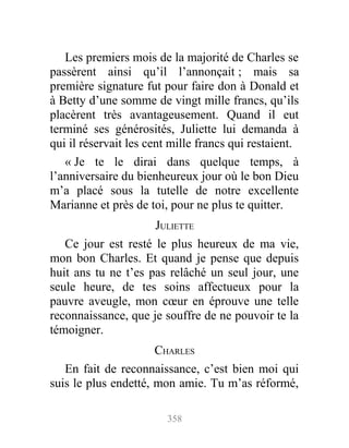 Les premiers mois de la majorité de Charles se
passèrent ainsi qu’il l’annonçait ; mais sa
première signature fut pour faire don à Donald et
à Betty d’une somme de vingt mille francs, qu’ils
placèrent très avantageusement. Quand il eut
terminé ses générosités, Juliette lui demanda à
qui il réservait les cent mille francs qui restaient.
« Je te le dirai dans quelque temps, à
l’anniversaire du bienheureux jour où le bon Dieu
m’a placé sous la tutelle de notre excellente
Marianne et près de toi, pour ne plus te quitter.
JULIETTE
Ce jour est resté le plus heureux de ma vie,
mon bon Charles. Et quand je pense que depuis
huit ans tu ne t’es pas relâché un seul jour, une
seule heure, de tes soins affectueux pour la
pauvre aveugle, mon cœur en éprouve une telle
reconnaissance, que je souffre de ne pouvoir te la
témoigner.
CHARLES
En fait de reconnaissance, c’est bien moi qui
suis le plus endetté, mon amie. Tu m’as réformé,
358
 