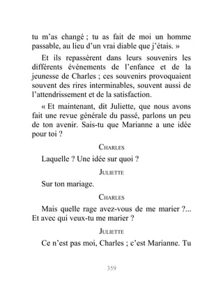 tu m’as changé ; tu as fait de moi un homme
passable, au lieu d’un vrai diable que j’étais. »
Et ils repassèrent dans leurs souvenirs les
différents événements de l’enfance et de la
jeunesse de Charles ; ces souvenirs provoquaient
souvent des rires interminables, souvent aussi de
l’attendrissement et de la satisfaction.
« Et maintenant, dit Juliette, que nous avons
fait une revue générale du passé, parlons un peu
de ton avenir. Sais-tu que Marianne a une idée
pour toi ?
CHARLES
Laquelle ? Une idée sur quoi ?
JULIETTE
Sur ton mariage.
CHARLES
Mais quelle rage avez-vous de me marier ?...
Et avec qui veux-tu me marier ?
JULIETTE
Ce n’est pas moi, Charles ; c’est Marianne. Tu
359
 