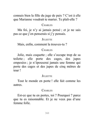 connais bien la fille du juge de paix ? C’est à elle
que Marianne voudrait te marier. Te plaît-elle ?
CHARLES
Ma foi, je n’y ai jamais pensé ; et je ne sais
pas ce que j’en penserais si j’y pensais.
JULIETTE
Mais, enfin, comment la trouves-tu ?
CHARLES
Jolie, mais coquette ; elle s’occupe trop de sa
toilette ; elle porte des cages, des jupes
empesées ; je n’épouserai jamais une femme qui
porte des cages et des jupes de cinq mètres de
tour !
JULIETTE
Tout le monde en porte ! elle fait comme les
autres.
CHARLES
Est-ce que tu en portes, toi ? Pourquoi ? parce
que tu es raisonnable. Et je ne veux pas d’une
femme folle.
360
 