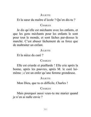JULIETTE
Et la sœur du maître d’école ? Qu’en dis-tu ?
CHARLES
Je dis qu’elle est méchante avec les enfants, et
que les gens méchants pour les enfants le sont
pour tout le monde, et sont lâches par-dessus le
marché. C’est abuser lâchement de sa force que
de maltraiter un enfant.
JULIETTE
Et la nièce du curé ?
CHARLES
Elle est criarde et piaillarde ! Elle crie après la
bonne, après les pauvres, après M. le curé lui-
même ; c’est un enfer qu’une femme grondeuse.
JULIETTE
Mon Dieu, que tu es difficile, Charles !
CHARLES
Mais pourquoi aussi veux-tu me marier quand
je n’en ai nulle envie ?
361
 