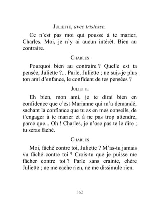JULIETTE, avec tristesse.
Ce n’est pas moi qui pousse à te marier,
Charles. Moi, je n’y ai aucun intérêt. Bien au
contraire.
CHARLES
Pourquoi bien au contraire ? Quelle est ta
pensée, Juliette ?... Parle, Juliette ; ne suis-je plus
ton ami d’enfance, le confident de tes pensées ?
JULIETTE
Eh bien, mon ami, je te dirai bien en
confidence que c’est Marianne qui m’a demandé,
sachant la confiance que tu as en mes conseils, de
t’engager à te marier et à ne pas trop attendre,
parce que... Oh ! Charles, je n’ose pas te le dire ;
tu seras fâché.
CHARLES
Moi, fâché contre toi, Juliette ? M’as-tu jamais
vu fâché contre toi ? Crois-tu que je puisse me
fâcher contre toi ? Parle sans crainte, chère
Juliette ; ne me cache rien, ne me dissimule rien.
362
 