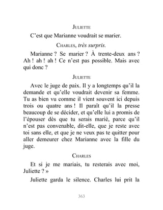 JULIETTE
C’est que Marianne voudrait se marier.
CHARLES, très surpris.
Marianne ? Se marier ? À trente-deux ans ?
Ah ! ah ! ah ! Ce n’est pas possible. Mais avec
qui donc ?
JULIETTE
Avec le juge de paix. Il y a longtemps qu’il la
demande et qu’elle voudrait devenir sa femme.
Tu as bien vu comme il vient souvent ici depuis
trois ou quatre ans ! Il paraît qu’il la presse
beaucoup de se décider, et qu’elle lui a promis de
l’épouser dès que tu serais marié, parce qu’il
n’est pas convenable, dit-elle, que je reste avec
toi sans elle, et que je ne veux pas te quitter pour
aller demeurer chez Marianne avec la fille du
juge.
CHARLES
Et si je me mariais, tu resterais avec moi,
Juliette ? »
Juliette garda le silence. Charles lui prit la
363
 