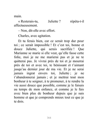 main.
« Resterais-tu, Juliette ? répéta-t-il
affectueusement.
– Non, dit-elle avec effort.
Charles, avec agitation.
Et tu ferais bien, car ce serait trop dur pour
toi ; ce serait impossible ! Et c’est toi, bonne et
douce Juliette, qui serais sacrifiée ! Que
Marianne se marie si elle veut, qu’elle fasse cette
folie, moi je ne me marierai pas et je ne te
quitterai pas. Je vivrai près de toi et je mourrai
près de toi et avec toi, te bénissant et t’aimant
jusqu’au dernier jour de ma vie. Et je ne serai
jamais ingrat envers toi, Juliette ; je ne
t’abandonnerai jamais ; et je mettrai tout mon
bonheur à te soigner, à te promener, à te rendre la
vie aussi douce que possible, comme je le faisais
au temps de mon enfance, et comme je le fais
avec bien plus de bonheur depuis que je suis
homme et que je comprends mieux tout ce que je
te dois.
364
 