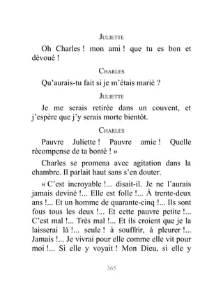 JULIETTE
Oh Charles ! mon ami ! que tu es bon et
dévoué !
CHARLES
Qu’aurais-tu fait si je m’étais marié ?
JULIETTE
Je me serais retirée dans un couvent, et
j’espère que j’y serais morte bientôt.
CHARLES
Pauvre Juliette ! Pauvre amie ! Quelle
récompense de ta bonté ! »
Charles se promena avec agitation dans la
chambre. Il parlait haut sans s’en douter.
« C’est incroyable !... disait-il. Je ne l’aurais
jamais deviné !... Elle est folle !... À trente-deux
ans !... Et un homme de quarante-cinq !... Ils sont
fous tous les deux !... Et cette pauvre petite !...
C’est mal !... Très mal !... Et ils croient que je la
laisserai là !... seule ! à souffrir, à pleurer !...
Jamais !... Je vivrai pour elle comme elle vit pour
moi !... Si elle y voyait ! Mon Dieu, si elle y
365
 