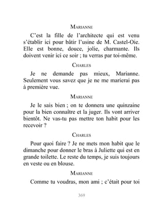 MARIANNE
C’est la fille de l’architecte qui est venu
s’établir ici pour bâtir l’usine de M. Castel-Oie.
Elle est bonne, douce, jolie, charmante. Ils
doivent venir ici ce soir ; tu verras par toi-même.
CHARLES
Je ne demande pas mieux, Marianne.
Seulement vous savez que je ne me marierai pas
à première vue.
MARIANNE
Je le sais bien ; on te donnera une quinzaine
pour la bien connaître et la juger. Ils vont arriver
bientôt. Ne vas-tu pas mettre ton habit pour les
recevoir ?
CHARLES
Pour quoi faire ? Je ne mets mon habit que le
dimanche pour donner le bras à Juliette qui est en
grande toilette. Le reste du temps, je suis toujours
en veste ou en blouse.
MARIANNE
Comme tu voudras, mon ami ; c’était pour toi
369
 