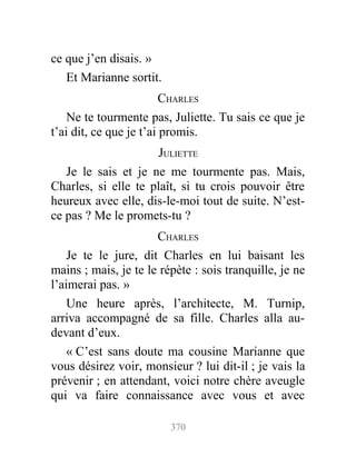 ce que j’en disais. »
Et Marianne sortit.
CHARLES
Ne te tourmente pas, Juliette. Tu sais ce que je
t’ai dit, ce que je t’ai promis.
JULIETTE
Je le sais et je ne me tourmente pas. Mais,
Charles, si elle te plaît, si tu crois pouvoir être
heureux avec elle, dis-le-moi tout de suite. N’est-
ce pas ? Me le promets-tu ?
CHARLES
Je te le jure, dit Charles en lui baisant les
mains ; mais, je te le répète : sois tranquille, je ne
l’aimerai pas. »
Une heure après, l’architecte, M. Turnip,
arriva accompagné de sa fille. Charles alla au-
devant d’eux.
« C’est sans doute ma cousine Marianne que
vous désirez voir, monsieur ? lui dit-il ; je vais la
prévenir ; en attendant, voici notre chère aveugle
qui va faire connaissance avec vous et avec
370
 