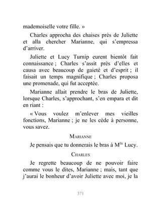 mademoiselle votre fille. »
Charles approcha des chaises près de Juliette
et alla chercher Marianne, qui s’empressa
d’arriver.
Juliette et Lucy Turnip eurent bientôt fait
connaissance ; Charles s’assit près d’elles et
causa avec beaucoup de gaieté et d’esprit ; il
faisait un temps magnifique ; Charles proposa
une promenade, qui fut acceptée.
Marianne allait prendre le bras de Juliette,
lorsque Charles, s’approchant, s’en empara et dit
en riant :
« Vous voulez m’enlever mes vieilles
fonctions, Marianne ; je ne les cède à personne,
vous savez.
MARIANNE
Je pensais que tu donnerais le bras à Mlle
Lucy.
CHARLES
Je regrette beaucoup de ne pouvoir faire
comme vous le dites, Marianne ; mais, tant que
j’aurai le bonheur d’avoir Juliette avec moi, je la
371
 