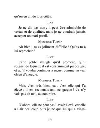 qu’on en dit de tous côtés.
LUCY
Je ne dis pas non ; il peut être admirable de
vertus et de qualités, mais je ne voudrais jamais
accepter un mari pareil.
MONSIEUR TURNIP
Ah bien ! tu es joliment difficile ! Qu’as-tu à
lui reprocher ?
LUCY
Cette petite aveugle qu’il promène, qu’il
soigne, de laquelle il est constamment préoccupé,
et qu’il voudra continuer à mener comme un vrai
chien d’aveugle.
MONSIEUR TURNIP
Mais c’est très bien, ça ; c’est elle qui l’a
élevé ; il est reconnaissant, ce garçon ! Je n’y
vois pas de mal, au contraire.
LUCY
D’abord, elle ne peut pas l’avoir élevé, car elle
a l’air beaucoup plus jeune que lui qui a vingt-
374
 
