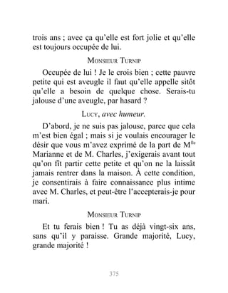 trois ans ; avec ça qu’elle est fort jolie et qu’elle
est toujours occupée de lui.
MONSIEUR TURNIP
Occupée de lui ! Je le crois bien ; cette pauvre
petite qui est aveugle il faut qu’elle appelle sitôt
qu’elle a besoin de quelque chose. Serais-tu
jalouse d’une aveugle, par hasard ?
LUCY, avec humeur.
D’abord, je ne suis pas jalouse, parce que cela
m’est bien égal ; mais si je voulais encourager le
désir que vous m’avez exprimé de la part de Mlle
Marianne et de M. Charles, j’exigerais avant tout
qu’on fît partir cette petite et qu’on ne la laissât
jamais rentrer dans la maison. À cette condition,
je consentirais à faire connaissance plus intime
avec M. Charles, et peut-être l’accepterais-je pour
mari.
MONSIEUR TURNIP
Et tu ferais bien ! Tu as déjà vingt-six ans,
sans qu’il y paraisse. Grande majorité, Lucy,
grande majorité !
375
 