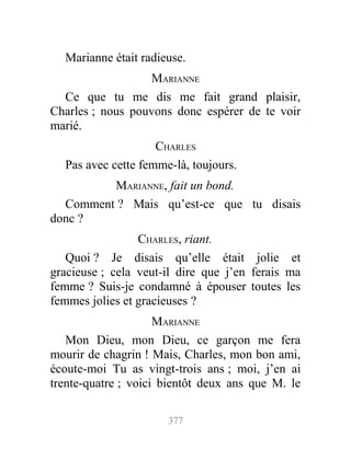 Marianne était radieuse.
MARIANNE
Ce que tu me dis me fait grand plaisir,
Charles ; nous pouvons donc espérer de te voir
marié.
CHARLES
Pas avec cette femme-là, toujours.
MARIANNE, fait un bond.
Comment ? Mais qu’est-ce que tu disais
donc ?
CHARLES, riant.
Quoi ? Je disais qu’elle était jolie et
gracieuse ; cela veut-il dire que j’en ferais ma
femme ? Suis-je condamné à épouser toutes les
femmes jolies et gracieuses ?
MARIANNE
Mon Dieu, mon Dieu, ce garçon me fera
mourir de chagrin ! Mais, Charles, mon bon ami,
écoute-moi Tu as vingt-trois ans ; moi, j’en ai
trente-quatre ; voici bientôt deux ans que M. le
377
 