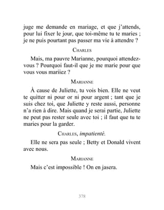 juge me demande en mariage, et que j’attends,
pour lui fixer le jour, que toi-même tu te maries ;
je ne puis pourtant pas passer ma vie à attendre ?
CHARLES
Mais, ma pauvre Marianne, pourquoi attendez-
vous ? Pourquoi faut-il que je me marie pour que
vous vous mariiez ?
MARIANNE
À cause de Juliette, tu vois bien. Elle ne veut
te quitter ni pour or ni pour argent ; tant que je
suis chez toi, que Juliette y reste aussi, personne
n’a rien à dire. Mais quand je serai partie, Juliette
ne peut pas rester seule avec toi ; il faut que tu te
maries pour la garder.
CHARLES, impatienté.
Elle ne sera pas seule ; Betty et Donald vivent
avec nous.
MARIANNE
Mais c’est impossible ! On en jasera.
378
 