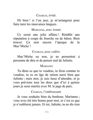 CHARLES, irrité.
Eh bien ! si l’on jase, je m’arrangerai pour
faire taire les mauvaises langues.
MARIANNE, avec ironie.
Ce serait une jolie affaire ! Rétablir une
réputation à coups de fourche ou de bâton. Bien
trouvé. Ça sent encore l’époque de la
Mac’Miche !
CHARLES, avec colère.
Mac’Miche ou non, je ne permettrai à
personne de dire ni de penser mal de Juliette.
MARIANNE
Tu diras ce que tu voudras, tu feras comme tu
voudras, tu es en âge de raison aussi bien que
Juliette ; mais moi, je suis lasse d’attendre, et je
vous préviens tous les deux que d’ici à quinze
jours je serai mariée avec M. le juge de paix.
CHARLES, l’embrassant.
Je vous souhaite bien du bonheur, Marianne ;
vous avez été très bonne pour moi, et c’est ce que
je n’oublierai jamais. Et toi, Juliette, tu ne dis rien
379
 