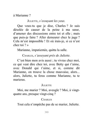à Marianne ?
JULIETTE, s’essuyant les yeux.
Que veux-tu que je dise, Charles ? Je suis
désolée de causer de la peine à ma sœur,
d’amener des discussions entre toi et elle ; mais
que puis-je faire ? Aller demeurer chez le juge ?
Cela m’est impossible ! Et où irais-je, si ce n’est
chez toi ? »
Marianne, impatientée, quitta la salle.
CHARLES, s’asseyant près de Juliette.
C’est bien mon avis aussi ; tu vivras chez moi,
ce qui veut dire chez toi, avec Betty qui t’aime,
avec Donald qui t’aime, et si, comme dit
Marianne, on trouve la chose mauvaise, alors...
alors, Juliette, tu feras comme Marianne, tu te
marieras.
JULIETTE
Moi, me marier ? Moi, aveugle ? Moi, à vingt-
quatre ans, presque vingt-cinq ?
CHARLES
Tout cela n’empêche pas de se marier, Juliette.
380
 
