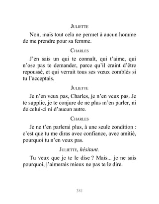 JULIETTE
Non, mais tout cela ne permet à aucun homme
de me prendre pour sa femme.
CHARLES
J’en sais un qui te connaît, qui t’aime, qui
n’ose pas te demander, parce qu’il craint d’être
repoussé, et qui verrait tous ses vœux comblés si
tu l’acceptais.
JULIETTE
Je n’en veux pas, Charles, je n’en veux pas. Je
te supplie, je te conjure de ne plus m’en parler, ni
de celui-ci ni d’aucun autre.
CHARLES
Je ne t’en parlerai plus, à une seule condition :
c’est que tu me diras avec confiance, avec amitié,
pourquoi tu n’en veux pas.
JULIETTE, hésitant.
Tu veux que je te le dise ? Mais... je ne sais
pourquoi, j’aimerais mieux ne pas te le dire.
381
 