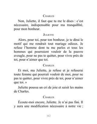 CHARLES
Non, Juliette, il faut que tu me le dises : c’est
nécessaire, indispensable pour ma tranquillité,
pour mon bonheur.
JULIETTE
Alors, pour toi, pour ton bonheur, je te dirai le
motif qui me rendrait tout mariage odieux. Je
refuse l’homme dont tu me parles et tous les
hommes qui pourraient vouloir de la pauvre
aveugle, pour ne pas te quitter, pour vivre près de
toi, pour n’aimer que toi.
CHARLES
Et moi, ma Juliette, je refuse et je refuserai
toute femme qui pourrait vouloir de moi, pour ne
pas te quitter, pour vivre près de toi, pour n’aimer
que toi. »
Juliette poussa un cri de joie et saisit les mains
de Charles.
CHARLES
Écoute-moi encore, Juliette. Je n’ai pas fini. Il
y aura une modification nécessaire à notre vie ;
382
 