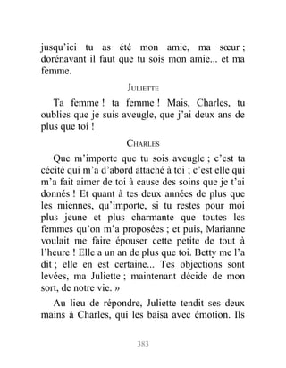 jusqu’ici tu as été mon amie, ma sœur ;
dorénavant il faut que tu sois mon amie... et ma
femme.
JULIETTE
Ta femme ! ta femme ! Mais, Charles, tu
oublies que je suis aveugle, que j’ai deux ans de
plus que toi !
CHARLES
Que m’importe que tu sois aveugle ; c’est ta
cécité qui m’a d’abord attaché à toi ; c’est elle qui
m’a fait aimer de toi à cause des soins que je t’ai
donnés ! Et quant à tes deux années de plus que
les miennes, qu’importe, si tu restes pour moi
plus jeune et plus charmante que toutes les
femmes qu’on m’a proposées ; et puis, Marianne
voulait me faire épouser cette petite de tout à
l’heure ! Elle a un an de plus que toi. Betty me l’a
dit ; elle en est certaine... Tes objections sont
levées, ma Juliette ; maintenant décide de mon
sort, de notre vie. »
Au lieu de répondre, Juliette tendit ses deux
mains à Charles, qui les baisa avec émotion. Ils
383
 