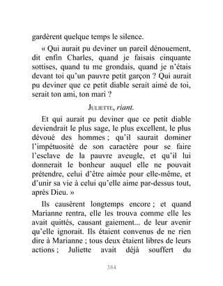 gardèrent quelque temps le silence.
« Qui aurait pu deviner un pareil dénouement,
dit enfin Charles, quand je faisais cinquante
sottises, quand tu me grondais, quand je n’étais
devant toi qu’un pauvre petit garçon ? Qui aurait
pu deviner que ce petit diable serait aimé de toi,
serait ton ami, ton mari ?
JULIETTE, riant.
Et qui aurait pu deviner que ce petit diable
deviendrait le plus sage, le plus excellent, le plus
dévoué des hommes ; qu’il saurait dominer
l’impétuosité de son caractère pour se faire
l’esclave de la pauvre aveugle, et qu’il lui
donnerait le bonheur auquel elle ne pouvait
prétendre, celui d’être aimée pour elle-même, et
d’unir sa vie à celui qu’elle aime par-dessus tout,
après Dieu. »
Ils causèrent longtemps encore ; et quand
Marianne rentra, elle les trouva comme elle les
avait quittés, causant gaiement... de leur avenir
qu’elle ignorait. Ils étaient convenus de ne rien
dire à Marianne ; tous deux étaient libres de leurs
actions ; Juliette avait déjà souffert du
384
 