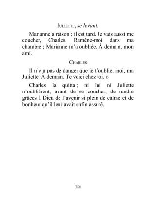 JULIETTE, se levant.
Marianne a raison ; il est tard. Je vais aussi me
coucher, Charles. Ramène-moi dans ma
chambre ; Marianne m’a oubliée. À demain, mon
ami.
CHARLES
Il n’y a pas de danger que je t’oublie, moi, ma
Juliette. À demain. Te voici chez toi. »
Charles la quitta ; ni lui ni Juliette
n’oublièrent, avant de se coucher, de rendre
grâces à Dieu de l’avenir si plein de calme et de
bonheur qu’il leur avait enfin assuré.
386
 