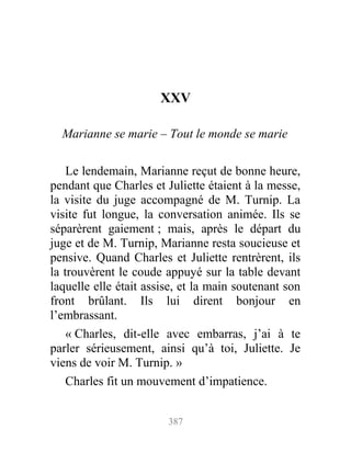 XXV
Marianne se marie – Tout le monde se marie
Le lendemain, Marianne reçut de bonne heure,
pendant que Charles et Juliette étaient à la messe,
la visite du juge accompagné de M. Turnip. La
visite fut longue, la conversation animée. Ils se
séparèrent gaiement ; mais, après le départ du
juge et de M. Turnip, Marianne resta soucieuse et
pensive. Quand Charles et Juliette rentrèrent, ils
la trouvèrent le coude appuyé sur la table devant
laquelle elle était assise, et la main soutenant son
front brûlant. Ils lui dirent bonjour en
l’embrassant.
« Charles, dit-elle avec embarras, j’ai à te
parler sérieusement, ainsi qu’à toi, Juliette. Je
viens de voir M. Turnip. »
Charles fit un mouvement d’impatience.
387
 