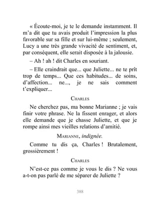 « Écoute-moi, je te le demande instamment. Il
m’a dit que tu avais produit l’impression la plus
favorable sur sa fille et sur lui-même ; seulement,
Lucy a une très grande vivacité de sentiment, et,
par conséquent, elle serait disposée à la jalousie.
– Ah ! ah ! dit Charles en souriant.
– Elle craindrait que... que Juliette... ne te prît
trop de temps... Que ces habitudes... de soins,
d’affection... ne..., je ne sais comment
t’expliquer...
CHARLES
Ne cherchez pas, ma bonne Marianne ; je vais
finir votre phrase. Ne la fissent enrager, et alors
elle demande que je chasse Juliette, et que je
rompe ainsi mes vieilles relations d’amitié.
MARIANNE, indignée.
Comme tu dis ça, Charles ! Brutalement,
grossièrement !
CHARLES
N’est-ce pas comme je vous le dis ? Ne vous
a-t-on pas parlé de me séparer de Juliette ?
388
 