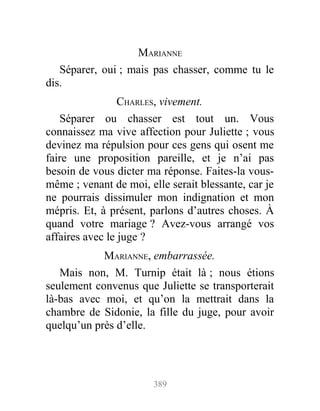 MARIANNE
Séparer, oui ; mais pas chasser, comme tu le
dis.
CHARLES, vivement.
Séparer ou chasser est tout un. Vous
connaissez ma vive affection pour Juliette ; vous
devinez ma répulsion pour ces gens qui osent me
faire une proposition pareille, et je n’ai pas
besoin de vous dicter ma réponse. Faites-la vous-
même ; venant de moi, elle serait blessante, car je
ne pourrais dissimuler mon indignation et mon
mépris. Et, à présent, parlons d’autres choses. À
quand votre mariage ? Avez-vous arrangé vos
affaires avec le juge ?
MARIANNE, embarrassée.
Mais non, M. Turnip était là ; nous étions
seulement convenus que Juliette se transporterait
là-bas avec moi, et qu’on la mettrait dans la
chambre de Sidonie, la fille du juge, pour avoir
quelqu’un près d’elle.
389
 