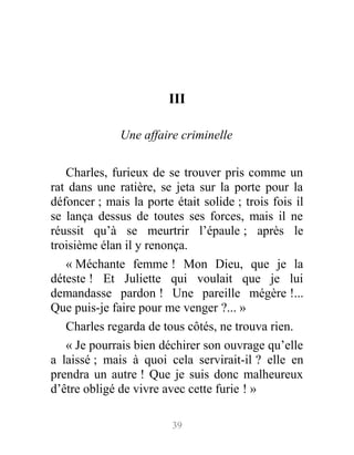 III
Une affaire criminelle
Charles, furieux de se trouver pris comme un
rat dans une ratière, se jeta sur la porte pour la
défoncer ; mais la porte était solide ; trois fois il
se lança dessus de toutes ses forces, mais il ne
réussit qu’à se meurtrir l’épaule ; après le
troisième élan il y renonça.
« Méchante femme ! Mon Dieu, que je la
déteste ! Et Juliette qui voulait que je lui
demandasse pardon ! Une pareille mégère !...
Que puis-je faire pour me venger ?... »
Charles regarda de tous côtés, ne trouva rien.
« Je pourrais bien déchirer son ouvrage qu’elle
a laissé ; mais à quoi cela servirait-il ? elle en
prendra un autre ! Que je suis donc malheureux
d’être obligé de vivre avec cette furie ! »
39
 