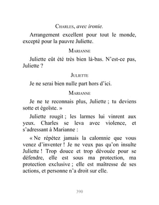 CHARLES, avec ironie.
Arrangement excellent pour tout le monde,
excepté pour la pauvre Juliette.
MARIANNE
Juliette eût été très bien là-bas. N’est-ce pas,
Juliette ?
JULIETTE
Je ne serai bien nulle part hors d’ici.
MARIANNE
Je ne te reconnais plus, Juliette ; tu deviens
sotte et égoïste. »
Juliette rougit ; les larmes lui vinrent aux
yeux. Charles se leva avec violence, et
s’adressant à Marianne :
« Ne répétez jamais la calomnie que vous
venez d’inventer ! Je ne veux pas qu’on insulte
Juliette ! Trop douce et trop dévouée pour se
défendre, elle est sous ma protection, ma
protection exclusive ; elle est maîtresse de ses
actions, et personne n’a droit sur elle.
390
 