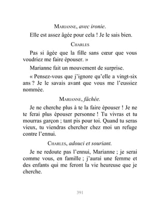 MARIANNE, avec ironie.
Elle est assez âgée pour cela ! Je le sais bien.
CHARLES
Pas si âgée que la fille sans cœur que vous
voudriez me faire épouser. »
Marianne fait un mouvement de surprise.
« Pensez-vous que j’ignore qu’elle a vingt-six
ans ? Je le savais avant que vous me l’eussiez
nommée.
MARIANNE, fâchée.
Je ne cherche plus à te la faire épouser ! Je ne
te ferai plus épouser personne ! Tu vivras et tu
mourras garçon ; tant pis pour toi. Quand tu seras
vieux, tu viendras chercher chez moi un refuge
contre l’ennui.
CHARLES, adouci et souriant.
Je ne redoute pas l’ennui, Marianne ; je serai
comme vous, en famille ; j’aurai une femme et
des enfants qui me feront la vie heureuse que je
cherche.
391
 