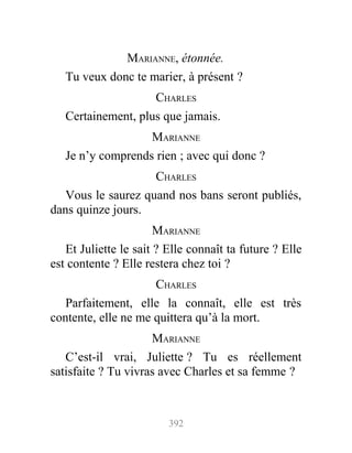 MARIANNE, étonnée.
Tu veux donc te marier, à présent ?
CHARLES
Certainement, plus que jamais.
MARIANNE
Je n’y comprends rien ; avec qui donc ?
CHARLES
Vous le saurez quand nos bans seront publiés,
dans quinze jours.
MARIANNE
Et Juliette le sait ? Elle connaît ta future ? Elle
est contente ? Elle restera chez toi ?
CHARLES
Parfaitement, elle la connaît, elle est très
contente, elle ne me quittera qu’à la mort.
MARIANNE
C’est-il vrai, Juliette ? Tu es réellement
satisfaite ? Tu vivras avec Charles et sa femme ?
392
 
