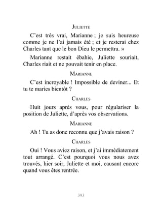 JULIETTE
C’est très vrai, Marianne ; je suis heureuse
comme je ne l’ai jamais été ; et je resterai chez
Charles tant que le bon Dieu le permettra. »
Marianne restait ébahie, Juliette souriait,
Charles riait et ne pouvait tenir en place.
MARIANNE
C’est incroyable ! Impossible de deviner... Et
tu te maries bientôt ?
CHARLES
Huit jours après vous, pour régulariser la
position de Juliette, d’après vos observations.
MARIANNE
Ah ! Tu as donc reconnu que j’avais raison ?
CHARLES
Oui ! Vous aviez raison, et j’ai immédiatement
tout arrangé. C’est pourquoi vous nous avez
trouvés, hier soir, Juliette et moi, causant encore
quand vous êtes rentrée.
393
 
