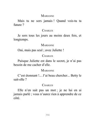 MARIANNE
Mais tu ne sors jamais ! Quand vois-tu ta
future ?
CHARLES
Je sors tous les jours au moins deux fois, et
longtemps.
MARIANNE
Oui, mais pas seul ; avec Juliette !
CHARLES
Puisque Juliette est dans le secret, je n’ai pas
besoin de me cacher d’elle.
MARIANNE
C’est étonnant !... J’ai beau chercher... Betty le
sait-elle ?
CHARLES
Elle n’en sait pas un mot ; je ne lui en ai
jamais parlé ; vous n’aurez rien à apprendre de ce
côté.
394
 