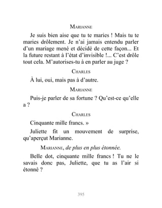 MARIANNE
Je suis bien aise que tu te maries ! Mais tu te
maries drôlement. Je n’ai jamais entendu parler
d’un mariage mené et décidé de cette façon... Et
la future restant à l’état d’invisible !... C’est drôle
tout cela. M’autorises-tu à en parler au juge ?
CHARLES
À lui, oui, mais pas à d’autre.
MARIANNE
Puis-je parler de sa fortune ? Qu’est-ce qu’elle
a ?
CHARLES
Cinquante mille francs. »
Juliette fit un mouvement de surprise,
qu’aperçut Marianne.
MARIANNE, de plus en plus étonnée.
Belle dot, cinquante mille francs ! Tu ne le
savais donc pas, Juliette, que tu as l’air si
étonné ?
395
 