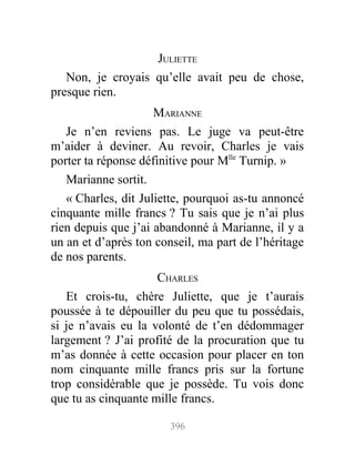 JULIETTE
Non, je croyais qu’elle avait peu de chose,
presque rien.
MARIANNE
Je n’en reviens pas. Le juge va peut-être
m’aider à deviner. Au revoir, Charles je vais
porter ta réponse définitive pour Mlle
Turnip. »
Marianne sortit.
« Charles, dit Juliette, pourquoi as-tu annoncé
cinquante mille francs ? Tu sais que je n’ai plus
rien depuis que j’ai abandonné à Marianne, il y a
un an et d’après ton conseil, ma part de l’héritage
de nos parents.
CHARLES
Et crois-tu, chère Juliette, que je t’aurais
poussée à te dépouiller du peu que tu possédais,
si je n’avais eu la volonté de t’en dédommager
largement ? J’ai profité de la procuration que tu
m’as donnée à cette occasion pour placer en ton
nom cinquante mille francs pris sur la fortune
trop considérable que je possède. Tu vois donc
que tu as cinquante mille francs.
396
 