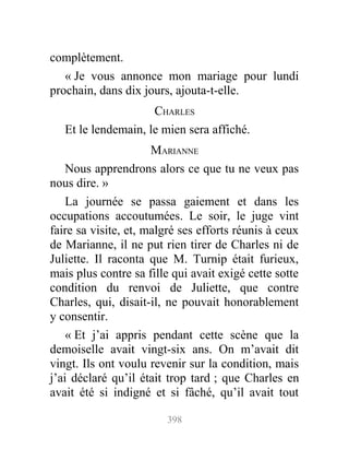 complètement.
« Je vous annonce mon mariage pour lundi
prochain, dans dix jours, ajouta-t-elle.
CHARLES
Et le lendemain, le mien sera affiché.
MARIANNE
Nous apprendrons alors ce que tu ne veux pas
nous dire. »
La journée se passa gaiement et dans les
occupations accoutumées. Le soir, le juge vint
faire sa visite, et, malgré ses efforts réunis à ceux
de Marianne, il ne put rien tirer de Charles ni de
Juliette. Il raconta que M. Turnip était furieux,
mais plus contre sa fille qui avait exigé cette sotte
condition du renvoi de Juliette, que contre
Charles, qui, disait-il, ne pouvait honorablement
y consentir.
« Et j’ai appris pendant cette scène que la
demoiselle avait vingt-six ans. On m’avait dit
vingt. Ils ont voulu revenir sur la condition, mais
j’ai déclaré qu’il était trop tard ; que Charles en
avait été si indigné et si fâché, qu’il avait tout
398
 