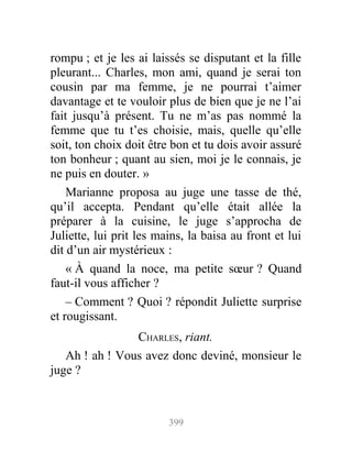 rompu ; et je les ai laissés se disputant et la fille
pleurant... Charles, mon ami, quand je serai ton
cousin par ma femme, je ne pourrai t’aimer
davantage et te vouloir plus de bien que je ne l’ai
fait jusqu’à présent. Tu ne m’as pas nommé la
femme que tu t’es choisie, mais, quelle qu’elle
soit, ton choix doit être bon et tu dois avoir assuré
ton bonheur ; quant au sien, moi je le connais, je
ne puis en douter. »
Marianne proposa au juge une tasse de thé,
qu’il accepta. Pendant qu’elle était allée la
préparer à la cuisine, le juge s’approcha de
Juliette, lui prit les mains, la baisa au front et lui
dit d’un air mystérieux :
« À quand la noce, ma petite sœur ? Quand
faut-il vous afficher ?
– Comment ? Quoi ? répondit Juliette surprise
et rougissant.
CHARLES, riant.
Ah ! ah ! Vous avez donc deviné, monsieur le
juge ?
399
 
