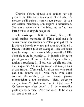 Charles s’assit, appuya ses coudes sur ses
genoux, sa tête dans ses mains et réfléchit. À
mesure qu’il pensait, son visage perdait de son
expression méchante, son regard s’adoucissait.
Ses yeux devenaient humides, et, enfin, une
larme roula le long de ses joues.
« Je crois que Juliette a raison, dit-il ; elle
serait moins méchante si j’étais meilleur ; je
serais moins malheureux si j’étais plus patient, si
je pouvais être doux et résigné comme Juliette !...
Pauvre Juliette ! Elle est aveugle ! Elle est seule
tout le temps que sa sœur Mary travaille ! Elle
s’ennuie toute la journée !... Et jamais elle ne se
plaint, jamais elle ne se fâche ! toujours bonne,
toujours souriante !... il est vrai qu’elle est plus
vieille que moi ! Elle a quinze ans, et moi je n’en
ai que treize... C’est égal, à quinze ans je ne serai
pas bon comme elle ! Non, non, avec cette
cousine abominable, je ne pourrai jamais
m’empêcher d’être méchant... Tiens qu’est-ce
que j’entends ? dit-il en se levant... Quel bruit !
Qu’est-ce que c’est donc ?... Et cette maudite
porte qui est fermée ! Ah ! une idée ! Je brise un
carreau et je passe. »
40
 