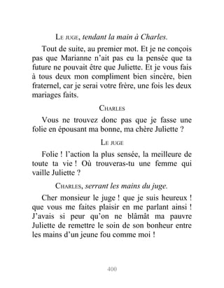 LE JUGE, tendant la main à Charles.
Tout de suite, au premier mot. Et je ne conçois
pas que Marianne n’ait pas eu la pensée que ta
future ne pouvait être que Juliette. Et je vous fais
à tous deux mon compliment bien sincère, bien
fraternel, car je serai votre frère, une fois les deux
mariages faits.
CHARLES
Vous ne trouvez donc pas que je fasse une
folie en épousant ma bonne, ma chère Juliette ?
LE JUGE
Folie ! l’action la plus sensée, la meilleure de
toute ta vie ! Où trouveras-tu une femme qui
vaille Juliette ?
CHARLES, serrant les mains du juge.
Cher monsieur le juge ! que je suis heureux !
que vous me faites plaisir en me parlant ainsi !
J’avais si peur qu’on ne blâmât ma pauvre
Juliette de remettre le soin de son bonheur entre
les mains d’un jeune fou comme moi !
400
 