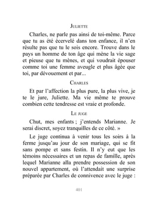 JULIETTE
Charles, ne parle pas ainsi de toi-même. Parce
que tu as été écervelé dans ton enfance, il n’en
résulte pas que tu le sois encore. Trouve dans le
pays un homme de ton âge qui mène la vie sage
et pieuse que tu mènes, et qui voudrait épouser
comme toi une femme aveugle et plus âgée que
toi, par dévouement et par...
CHARLES
Et par l’affection la plus pure, la plus vive, je
te le jure, Juliette. Ma vie même te prouve
combien cette tendresse est vraie et profonde.
LE JUGE
Chut, mes enfants ; j’entends Marianne. Je
serai discret, soyez tranquilles de ce côté. »
Le juge continua à venir tous les soirs à la
ferme jusqu’au jour de son mariage, qui se fit
sans pompe et sans festin. Il n’y eut que les
témoins nécessaires et un repas de famille, après
lequel Marianne alla prendre possession de son
nouvel appartement, où l’attendait une surprise
préparée par Charles de connivence avec le juge :
401
 