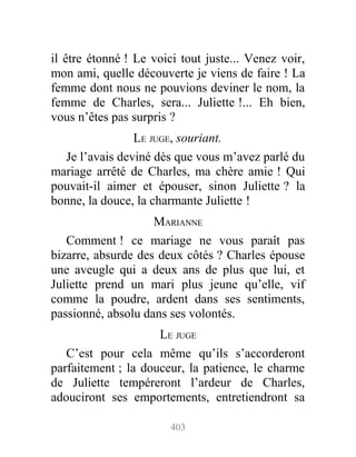 il être étonné ! Le voici tout juste... Venez voir,
mon ami, quelle découverte je viens de faire ! La
femme dont nous ne pouvions deviner le nom, la
femme de Charles, sera... Juliette !... Eh bien,
vous n’êtes pas surpris ?
LE JUGE, souriant.
Je l’avais deviné dès que vous m’avez parlé du
mariage arrêté de Charles, ma chère amie ! Qui
pouvait-il aimer et épouser, sinon Juliette ? la
bonne, la douce, la charmante Juliette !
MARIANNE
Comment ! ce mariage ne vous paraît pas
bizarre, absurde des deux côtés ? Charles épouse
une aveugle qui a deux ans de plus que lui, et
Juliette prend un mari plus jeune qu’elle, vif
comme la poudre, ardent dans ses sentiments,
passionné, absolu dans ses volontés.
LE JUGE
C’est pour cela même qu’ils s’accorderont
parfaitement ; la douceur, la patience, le charme
de Juliette tempéreront l’ardeur de Charles,
adouciront ses emportements, entretiendront sa
403
 