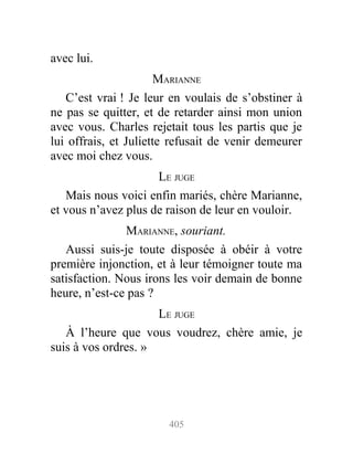 avec lui.
MARIANNE
C’est vrai ! Je leur en voulais de s’obstiner à
ne pas se quitter, et de retarder ainsi mon union
avec vous. Charles rejetait tous les partis que je
lui offrais, et Juliette refusait de venir demeurer
avec moi chez vous.
LE JUGE
Mais nous voici enfin mariés, chère Marianne,
et vous n’avez plus de raison de leur en vouloir.
MARIANNE, souriant.
Aussi suis-je toute disposée à obéir à votre
première injonction, et à leur témoigner toute ma
satisfaction. Nous irons les voir demain de bonne
heure, n’est-ce pas ?
LE JUGE
À l’heure que vous voudrez, chère amie, je
suis à vos ordres. »
405
 