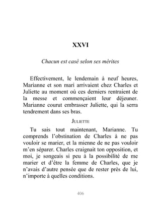 XXVI
Chacun est casé selon ses mérites
Effectivement, le lendemain à neuf heures,
Marianne et son mari arrivaient chez Charles et
Juliette au moment où ces derniers rentraient de
la messe et commençaient leur déjeuner.
Marianne courut embrasser Juliette, qui la serra
tendrement dans ses bras.
JULIETTE
Tu sais tout maintenant, Marianne. Tu
comprends l’obstination de Charles à ne pas
vouloir se marier, et la mienne de ne pas vouloir
m’en séparer. Charles craignait ton opposition, et
moi, je songeais si peu à la possibilité de me
marier et d’être la femme de Charles, que je
n’avais d’autre pensée que de rester près de lui,
n’importe à quelles conditions.
406
 