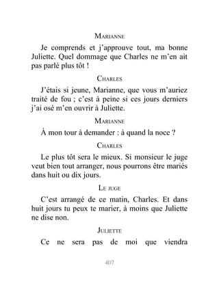 MARIANNE
Je comprends et j’approuve tout, ma bonne
Juliette. Quel dommage que Charles ne m’en ait
pas parlé plus tôt !
CHARLES
J’étais si jeune, Marianne, que vous m’auriez
traité de fou ; c’est à peine si ces jours derniers
j’ai osé m’en ouvrir à Juliette.
MARIANNE
À mon tour à demander : à quand la noce ?
CHARLES
Le plus tôt sera le mieux. Si monsieur le juge
veut bien tout arranger, nous pourrons être mariés
dans huit ou dix jours.
LE JUGE
C’est arrangé de ce matin, Charles. Et dans
huit jours tu peux te marier, à moins que Juliette
ne dise non.
JULIETTE
Ce ne sera pas de moi que viendra
407
 