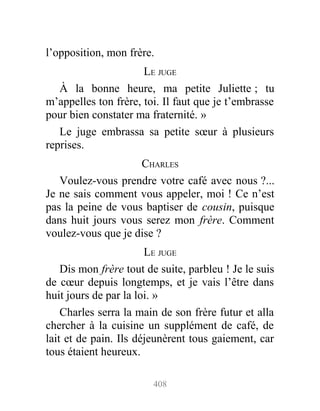 l’opposition, mon frère.
LE JUGE
À la bonne heure, ma petite Juliette ; tu
m’appelles ton frère, toi. Il faut que je t’embrasse
pour bien constater ma fraternité. »
Le juge embrassa sa petite sœur à plusieurs
reprises.
CHARLES
Voulez-vous prendre votre café avec nous ?...
Je ne sais comment vous appeler, moi ! Ce n’est
pas la peine de vous baptiser de cousin, puisque
dans huit jours vous serez mon frère. Comment
voulez-vous que je dise ?
LE JUGE
Dis mon frère tout de suite, parbleu ! Je le suis
de cœur depuis longtemps, et je vais l’être dans
huit jours de par la loi. »
Charles serra la main de son frère futur et alla
chercher à la cuisine un supplément de café, de
lait et de pain. Ils déjeunèrent tous gaiement, car
tous étaient heureux.
408
 