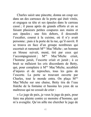 Charles saisit une pincette, donna un coup sec
dans un des carreaux de la porte qui était vitrée,
et engagea sa tête et ses épaules dans le carreau
cassé ; il passa après de grands efforts et en se
faisant plusieurs petites coupures aux mains et
aux épaules ; une fois dehors, il descendit
l’escalier, courut à la cuisine, où il n’y avait
personne ; puis à la porte de la rue, qu’il ouvrit. Il
se trouva en face d’un groupe nombreux qui
escortait et ramenait Mme
Mac’Miche ; un homme
en blouse suivait, mené, tiré par ceux qui
l’accompagnaient ; Mme
Mac’Miche criait,
l’homme jurait, l’escorte criait et jurait ; à ce
bruit se mêlaient les cris discordants de Betty,
qui, pour complaire à Mme
Mac’Miche, accablait
d’injures et de reproches, tous les gens de
l’escorte. La porte se trouvant ouverte par
Charles, tout le monde entra. On plaça Mme
Mac’Miche sur une chaise, Betty tira de l’eau
fraîche de la fontaine et bassina les yeux de sa
maîtresse qui ne cessait de crier :
« Le juge de paix, je veux le juge de paix, pour
faire ma plainte contre ce monstre d’homme, qui
m’a aveuglée. Qu’on aille me chercher le juge de
41
 